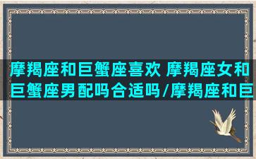 摩羯座和巨蟹座喜欢 摩羯座女和巨蟹座男配吗合适吗/摩羯座和巨蟹座喜欢 摩羯座女和巨蟹座男配吗合适吗-我的网站